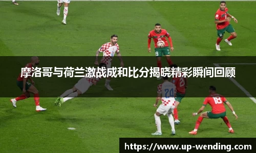 摩洛哥与荷兰激战成和比分揭晓精彩瞬间回顾